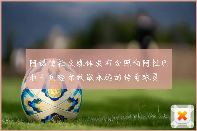 阿诺德社交媒体发布合照向阿拉巴和卡瓦哈尔致敬永远的传奇球员