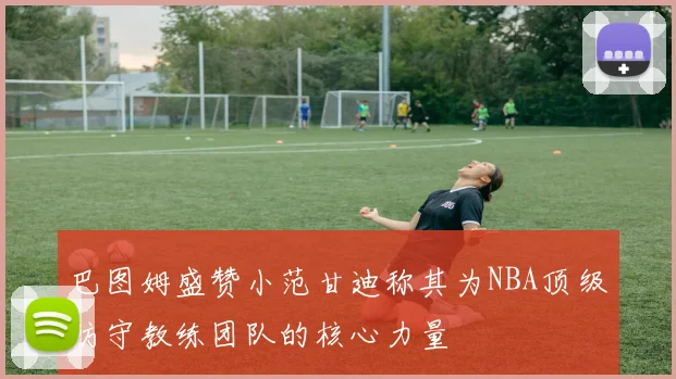 巴图姆盛赞小范甘迪称其为NBA顶级防守教练团队的核心力量